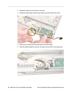 Page 4241 - iBook G4 (12-inch Late 2004) Take Apart
 How to Add Spiral Tubing to Protect the Inverter Ca- 3. Release the cable from the channel in the frame.
4. Holding the cable steady, wrap the spiral tubing around the cable at the clutch.
5. Make sure the tubing covers the cable where it exits the display.
6. Route the cable through the channel in the frame, and connect it to the logic board. 