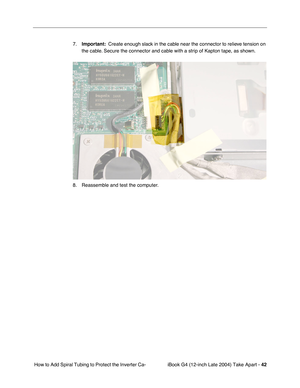 Page 43iBook G4 (12-inch Late 2004) Take Apart - 42
 How to Add Spiral Tubing to Protect the Inverter Ca-7.Important:  Create enough slack in the cable near the connector to relieve tension on 
the cable. Secure the connector and cable with a strip of Kapton tape, as shown.
8. Reassemble and test the computer.  