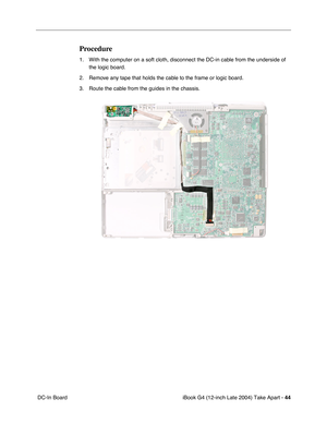 Page 45iBook G4 (12-inch Late 2004) Take Apart - 44
 DC-In Board
Procedure
1. With the computer on a soft cloth, disconnect the DC-in cable from the underside of 
the logic board.
2. Remove any tape that holds the cable to the frame or logic board.
3. Route the cable from the guides in the chassis. 