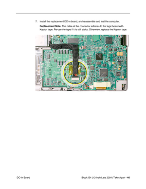 Page 47iBook G4 (12-inch Late 2004) Take Apart - 46
 DC-In Board7. Install the replacement DC-in board, and reassemble and test the computer. 
Replacement Note: The cable at the connector adheres to the logic board with 
Kapton tape. Re-use the tape if it is still sticky. Otherwise, replace the Kapton tape. 