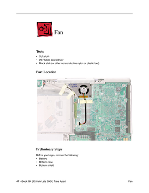 Page 4847 - iBook G4 (12-inch Late 2004) Take Apart
 Fan
Fan
Tools
• Soft cloth
• #0 Phillips screwdriver
• Black stick (or other nonconductive nylon or plastic tool)
Part Location
Preliminary Steps
Before you begin, remove the following:
• Battery 
• Bottom case
• Bottom shield 