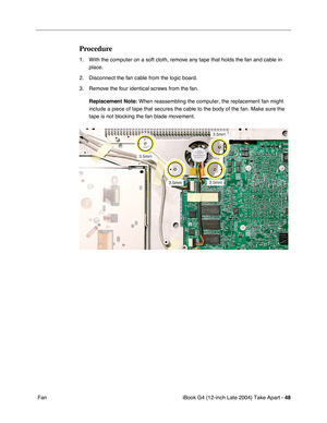 Page 49iBook G4 (12-inch Late 2004) Take Apart - 48
 Fan
Procedure
1. With the computer on a soft cloth, remove any tape that holds the fan and cable in 
place.
2. Disconnect the fan cable from the logic board.
3. Remove the four identical screws from the fan. 
Replacement Note: When reassembling the computer, the replacement fan might 
include a piece of tape that secures the cable to the body of the fan. Make sure the 
tape is not blocking the fan blade movement. 