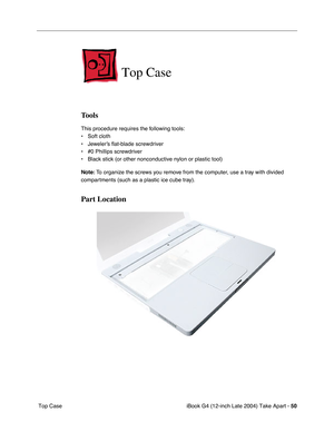 Page 51iBook G4 (12-inch Late 2004) Take Apart - 50
 Top Case
Top Case
Tools
This procedure requires the following tools:
• Soft cloth
• Jeweler’s flat-blade screwdriver
• #0 Phillips screwdriver
• Black stick (or other nonconductive nylon or plastic tool)
Note: To organize the screws you remove from the computer, use a tray with divided 
compartments (such as a plastic ice cube tray).
Part Location 