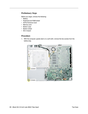 Page 5251 - iBook G4 (12-inch Late 2004) Take Apart
 Top Case
Preliminary Steps
Before you begin, remove the following:
• Battery 
• Keyboard and RAM shield
• AirPort Extreme Card
• Memory card
• Bottom case
• Bottom shield
• DC-in board
Procedure
1. With the computer upside down on a soft cloth, remove the two screws from the 
battery bay. 
