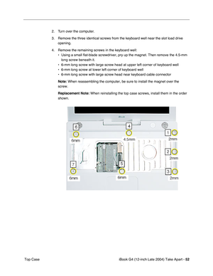 Page 53iBook G4 (12-inch Late 2004) Take Apart - 52
 Top Case2. Turn over the computer. 
3. Remove the three identical screws from the keyboard well near the slot load drive 
opening.
4. Remove the remaining screws in the keyboard well:
• Using a small flat-blade screwdriver, pry up the magnet. Then remove the 4.5-mm 
long screw beneath it.
• 6-mm long screw with large screw head at upper left corner of keyboard well
• 6-mm long screw at lower left corner of keyboard well
• 6-mm long screw with large screw head...