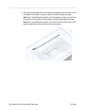 Page 5453 - iBook G4 (12-inch Late 2004) Take Apart
 Top Case 5. Peel up the cosmetic tape that runs the length of the speaker wire, but make sure that 
the speaker wire beneath it remains in place. Set aside the speaker wire tape.
Note: When reassembling the computer, reuse the speaker wire tape, but make sure 
the speaker wire is lying flat on the top shield, as shown, before applying the tape. 
Note: When reassembling the computer, ensure that the shrink tubing section of the 
speaker cable sticks to the top...