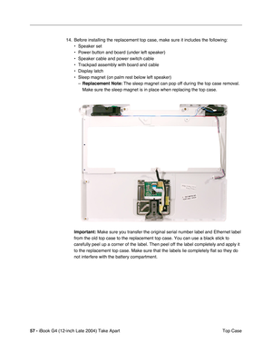 Page 5857 - iBook G4 (12-inch Late 2004) Take Apart
 Top Case 14. Before installing the replacement top case, make sure it includes the following: 
• Speaker set
• Power button and board (under left speaker)
• Speaker cable and power switch cable
• Trackpad assembly with board and cable
• Display latch
• Sleep magnet (on palm rest below left speaker)
–Replacement Note: The sleep magnet can pop off during the top case removal. 
Make sure the sleep magnet is in place when replacing the top case.   
Important:...