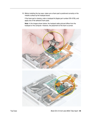 Page 59iBook G4 (12-inch Late 2004) Take Apart - 58
 Top Case15. Before installing the top case, make sure a foam pad is positioned correctly on the 
metallic surface by the trackpad board. 
If the foam pad is missing, order a trackpad kit (Apple part number 076-1078), and 
apply one of the adhesive foam pads.
Note: In the images shown below, the trackpad cable pictured differs from the 
trackpad on the computer. However, the placement of the foam is correct. 