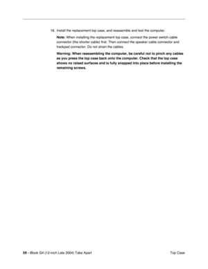 Page 6059 - iBook G4 (12-inch Late 2004) Take Apart
 Top Case 16. Install the replacement top case, and reassemble and test the computer.
Note: When installing the replacement top case, connect the power switch cable 
connector (the shorter cable) first. Then connect the speaker cable connector and 
trackpad connector. Do not strain the cables.
Warning: When reassembling the computer, be careful not to pinch any cables 
as you press the top case back onto the computer. Check that the top case 
shows no raised...