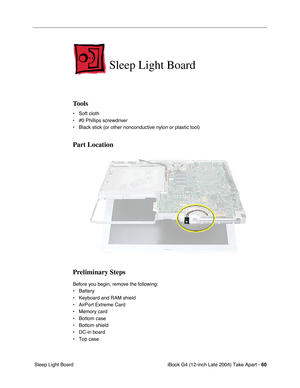 Page 61iBook G4 (12-inch Late 2004) Take Apart - 60
 Sleep Light Board
Sleep Light Board
Tools
• Soft cloth
• #0 Phillips screwdriver
• Black stick (or other nonconductive nylon or plastic tool)
Part Location
Preliminary Steps
Before you begin, remove the following:
• Battery 
• Keyboard and RAM shield
• AirPort Extreme Card
• Memory card
• Bottom case
• Bottom shield
• DC-in board
• Top case 