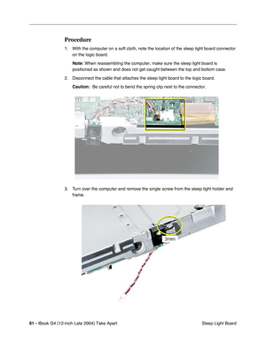 Page 6261 - iBook G4 (12-inch Late 2004) Take Apart
 Sleep Light Board
Procedure
1. With the computer on a soft cloth, note the location of the sleep light board connector 
on the logic board.
Note: When reassembling the computer, make sure the sleep light board is 
positioned as shown and does not get caught between the top and bottom case.
2. Disconnect the cable that attaches the sleep light board to the logic board.
Caution:  Be careful not to bend the spring clip next to the connector.
3. Turn over the...