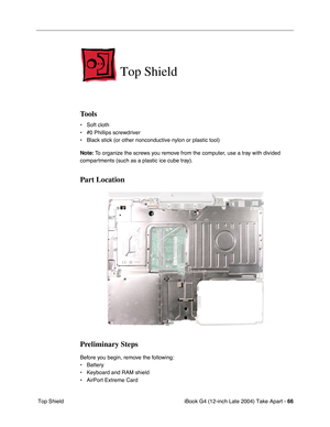 Page 67iBook G4 (12-inch Late 2004) Take Apart - 66
 Top Shield
Top Shield
Tools
• Soft cloth
• #0 Phillips screwdriver
• Black stick (or other nonconductive nylon or plastic tool)
Note: To organize the screws you remove from the computer, use a tray with divided 
compartments (such as a plastic ice cube tray).
Part Location
Preliminary Steps
Before you begin, remove the following:
• Battery 
• Keyboard and RAM shield
• AirPort Extreme Card 