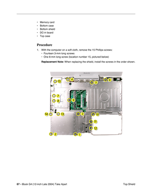 Page 6867 - iBook G4 (12-inch Late 2004) Take Apart
 Top Shield • Memory card
• Bottom case
• Bottom shield
• DC-in board
• Top case
Procedure
1. With the computer on a soft cloth, remove the 15 Phillips screws:
• Fourteen 3-mm long screws
• One 6-mm long screw (location number 15, pictured below)
Replacement Note: When replacing the shield, install the screws in the order shown. 