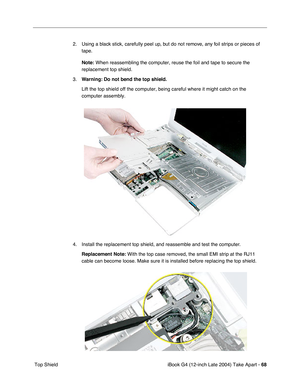 Page 69iBook G4 (12-inch Late 2004) Take Apart - 68
 Top Shield2. Using a black stick, carefully peel up, but do not remove, any foil strips or pieces of 
tape.
Note:
 When reassembling the computer, reuse the foil and tape to secure the 
replacement top shield.
3.Warning: Do not bend the top shield. 
Lift the top shield off the computer, being careful where it might catch on the 
computer assembly.
4. Install the replacement top shield, and reassemble and test the computer.
Replacement Note: With the top case...