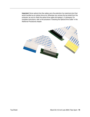 Page 71iBook G4 (12-inch Late 2004) Take Apart - 70
 Top ShieldImportant: Some optical drive ﬂex cables carry the potential of an electrical short that 
would manifest as an optical drive error. Whenever you remove the top shield from this 
computer, be sure to check the optical drive cable and replace it, if necessary. For 
complete instructions, refer to the procedure Checking the Optical Drive Cable in the 
Additional Procedures chapter. 