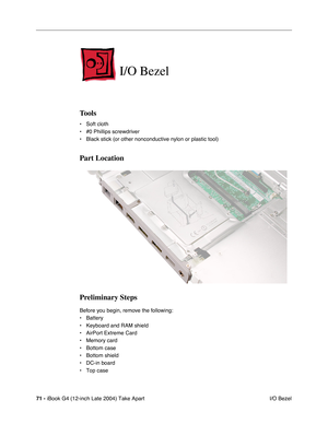 Page 7271 - iBook G4 (12-inch Late 2004) Take Apart
 I/O Bezel
I/O Bezel
Tools
• Soft cloth
• #0 Phillips screwdriver
• Black stick (or other nonconductive nylon or plastic tool)
Part Location
Preliminary Steps
Before you begin, remove the following:
• Battery 
• Keyboard and RAM shield
• AirPort Extreme Card
• Memory card
• Bottom case
• Bottom shield
• DC-in board
• Top case 