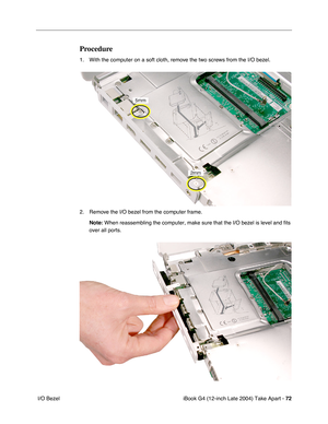 Page 73iBook G4 (12-inch Late 2004) Take Apart - 72
 I/O Bezel
Procedure
1. With the computer on a soft cloth, remove the two screws from the I/O bezel. 
2. Remove the I/O bezel from the computer frame.
Note: When reassembling the computer, make sure that the I/O bezel is level and fits 
over all ports. 