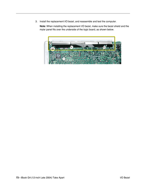 Page 7473 - iBook G4 (12-inch Late 2004) Take Apart
 I/O Bezel 3. Install the replacement I/O bezel, and reassemble and test the computer.
Note: When installing the replacement I/O bezel, make sure the bezel shield and the 
mylar panel fits over the underside of the logic board, as shown below. 