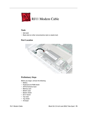 Page 75iBook G4 (12-inch Late 2004) Take Apart - 74
 RJ11 Modem Cable
RJ11 Modem Cable
Tools
• Soft cloth
• Black stick (or other nonconductive nylon or plastic tool)
Part Location
Preliminary Steps
Before you begin, remove the following:
• Battery 
• Keyboard and RAM shield
• AirPort Extreme Card
• Memory card
• Bottom case
• Bottom shield
• DC-in board
• Top case
• Top shield
• I/O bezel 