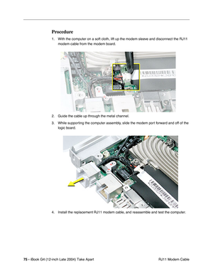 Page 7675 - iBook G4 (12-inch Late 2004) Take Apart
 RJ11 Modem Cable
Procedure
1. With the computer on a soft cloth, lift up the modem sleeve and disconnect the RJ11 
modem cable from the modem board. 
2. Guide the cable up through the metal channel.
3. While supporting the computer assembly, slide the modem port forward and off of the 
logic board. 
4. Install the replacement RJ11 modem cable, and reassemble and test the computer. 