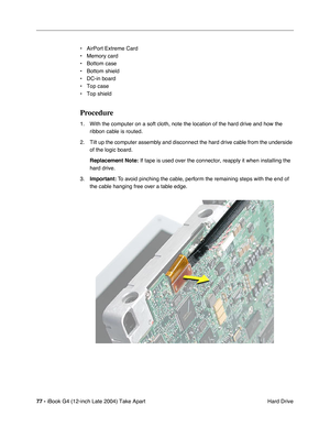 Page 7877 - iBook G4 (12-inch Late 2004) Take Apart
 Hard Drive • AirPort Extreme Card
• Memory card
• Bottom case
• Bottom shield
• DC-in board
• Top case
• Top shield
Procedure
1. With the computer on a soft cloth, note the location of the hard drive and how the 
ribbon cable is routed.
2. Tilt up the computer assembly and disconnect the hard drive cable from the underside 
of the logic board. 
Replacement Note: If tape is used over the connector, reapply it when installing the 
hard drive.
3.Important: To...