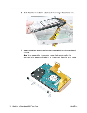 Page 8079 - iBook G4 (12-inch Late 2004) Take Apart
 Hard Drive 6. Route the end of the hard drive cable through the opening in the computer frame.
7. Disconnect the hard drive bracket (with grommets attached) by pulling it straight off 
the drive.
Note: When reassembling the computer, transfer the bracket (including the 
grommets) to the replacement hard drive so the grommets fit over the screw heads. 