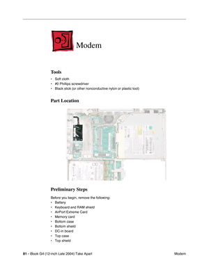 Page 8281 - iBook G4 (12-inch Late 2004) Take Apart
 Modem
Modem
Tools
• Soft cloth
• #0 Phillips screwdriver
• Black stick (or other nonconductive nylon or plastic tool)
Part Location
Preliminary Steps
Before you begin, remove the following:
• Battery 
• Keyboard and RAM shield
• AirPort Extreme Card
• Memory card
• Bottom case
• Bottom shield
• DC-in board
• Top case
• Top shield 