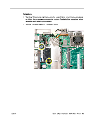 Page 83iBook G4 (12-inch Late 2004) Take Apart - 82
 Modem
Procedure
1.Warning: When removing the modem, be careful not to strain the modem cable 
or shield. Do not apply pressure to the modem. Read all of the procedure before 
removing and replacing the modem.
2. Remove the two screws from the modem board. 