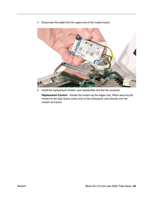 Page 85iBook G4 (12-inch Late 2004) Take Apart - 84
 Modem4. Disconnect the cable from the upper end of the modem board.
5. Install the replacement modem, and reassemble and test the computer.
Replacement Caution:  Handle the modem by the edges only. When securing the 
modem to the logic board, press only on the rectangular area directly over the 
modem connector. 