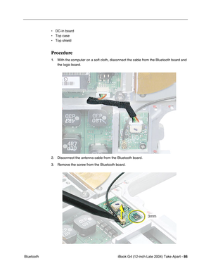 Page 87iBook G4 (12-inch Late 2004) Take Apart - 86
 Bluetooth• DC-in board
• Top case
• Top shield
Procedure
1. With the computer on a soft cloth, disconnect the cable from the Bluetooth board and 
the logic board.
2. Disconnect the antenna cable from the Bluetooth board.
3. Remove the screw from the Bluetooth board. 