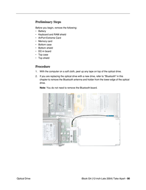 Page 91iBook G4 (12-inch Late 2004) Take Apart - 90
 Optical Drive
Preliminary Steps
Before you begin, remove the following:
• Battery 
• Keyboard and RAM shield
• AirPort Extreme Card
• Memory card
• Bottom case
• Bottom shield
• DC-in board
• Top case
• Top shield
Procedure
1. With the computer on a soft cloth, peel up any tape on top of the optical drive.
2. If you are replacing the optical drive with a new drive, refer to Bluetooth in this 
chapter to remove the Bluetooth antenna and holder from the lower...