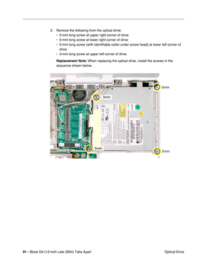 Page 9291 - iBook G4 (12-inch Late 2004) Take Apart
 Optical Drive 3. Remove the following from the optical drive:
• 5-mm long screw at upper right corner of drive
• 5-mm long screw at lower right corner of drive
• 5-mm long screw (with identifiable collar under screw head) at lower left corner of 
drive
• 3-mm long screw at upper left corner of drive
Replacement Note: When replacing the optical drive, install the screws in the 
sequence shown below. 