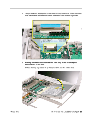 Page 93iBook G4 (12-inch Late 2004) Take Apart - 92
 Optical Drive4. Using a black stick, slightly raise up the brown locking connector to loosen the optical 
drive ribbon cable. Disconnect the optical drive ribbon cable from the logic board.
5.Warning: Handle the optical drive at the sides only. Do not touch or press 
anywhere else on the drive.
Without straining any cables, tilt up the optical drive and lift it out the drive. 