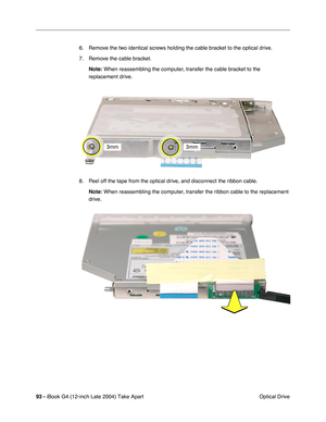 Page 9493 - iBook G4 (12-inch Late 2004) Take Apart
 Optical Drive 6. Remove the two identical screws holding the cable bracket to the optical drive.
7. Remove the cable bracket.
Note: When reassembling the computer, transfer the cable bracket to the 
replacement drive.
8. Peel off the tape from the optical drive, and disconnect the ribbon cable.
Note: When reassembling the computer, transfer the ribbon cable to the replacement 
drive.  