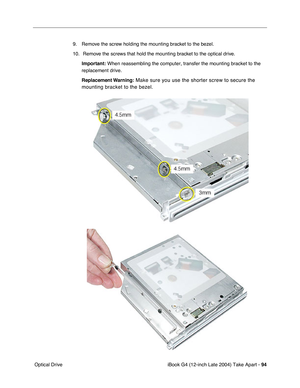 Page 95iBook G4 (12-inch Late 2004) Take Apart - 94
 Optical Drive9. Remove the screw holding the mounting bracket to the bezel.
10.  Remove the screws that hold the mounting bracket to the optical drive.
Important: When reassembling the computer, transfer the mounting bracket to the 
replacement drive.
Replacement Warning:
 Make sure you use the shorter screw to secure the 
mounting bracket to the bezel.  