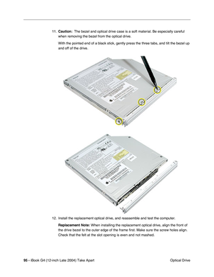 Page 9695 - iBook G4 (12-inch Late 2004) Take Apart
 Optical Drive 11.Caution:  The bezel and optical drive case is a soft material. Be especially careful 
when removing the bezel from the optical drive.
With the pointed end of a black stick, gently press the three tabs, and tilt the bezel up 
and off of the drive.
12. Install the replacement optical drive, and reassemble and test the computer.
Replacement Note:
 When installing the replacement optical drive, align the front of 
the drive bezel to the outer...