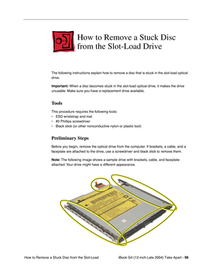 Page 97iBook G4 (12-inch Late 2004) Take Apart - 96
 How to Remove a Stuck Disc from the Slot-Load 
How to Remove a Stuck Disc 
from the Slot-Load Drive
The following instructions explain how to remove a disc that is stuck in the slot-load optical 
drive. 
Important: When a disc becomes stuck in the slot-load optical drive, it makes the drive 
unusable. Make sure you have a replacement drive available.
Tools
This procedure requires the following tools:
• ESD wriststrap and mat
• #0 Phillips screwdriver
• Black...