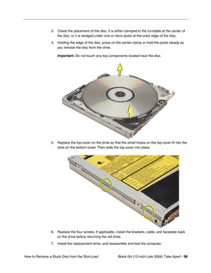 Page 99iBook G4 (12-inch Late 2004) Take Apart - 98
 How to Remove a Stuck Disc from the Slot-Load 3. Check the placement of the disc. It is either clamped to the turntable at the center of 
the disc, or it is wedged under one or more posts at the outer edge of the disc. 
4. Holding the edge of the disc, press on the center clamp or hold the posts steady as 
you remove the disc from the drive. 
Important: Do not touch any key components located near the disc.
5. Replace the top cover on the drive so that the...