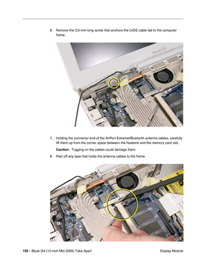 Page 106
105 - iBook G4 (12-inch Mid 2005) Take Apart
 Display Module
6. Remove the 3.5-mm long screw that anchors the LVDS cable tab to the computer 
frame.
7. Holding the connector end of the AirPort Extreme/Bluetooth antenna cables, carefully  lift them up from the corner space between the heatsink and the memory card slot. 
Caution:   Tugging on the cables could damage them.
8. Peel off any tape that holds the antenna cables to the frame. 