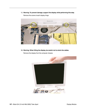 Page 108
107 - iBook G4 (12-inch Mid 2005) Take Apart
 Display Module
13.
Warning:  To prevent damage, support the display while performing this step.
Remove the screw at each display hinge.
14. Warning: When lifting the display, be careful not to strain the cables. Remove the display from the computer chassis. 