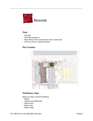 Page 112
111 - iBook G4 (12-inch Mid 2005) Take Apart
 Heatsink
Heatsink
Tools
• Soft cloth
• #0 Phillips screwdriver
• Black stick (or other nonconductive nylon or plastic tool)
• #4 hex nut driver or needlenose pliers   
Part Location
Preliminary Steps
Before you begin, remove the following:
• Battery 
• Keyboard and RAM shield
• Memory card
• Bottom case 
• Bottom shield 