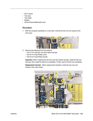 Page 113
iBook G4 (12-inch Mid 2005) Take Apart - 112
 Heatsink • DC-in board
• Top case
• Top shield
• Modem
• AirPort Extreme/Bluetooth card
Procedure
1. With the computer assembly on a soft cloth, remove the two 3.5-mm screws at the 
vent cover.
2. Remove the following from the heatsink: • Two 7-mm long hex nuts with captive springs
• One 8-mm long Phillips screw
• Five 6-mm long Phillips screws
Important:  When installing the two hex nuts with captive springs, install the left\
 one 
half way, then install...