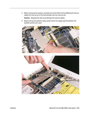 Page 115
iBook G4 (12-inch Mid 2005) Take Apart - 114
 Heatsink 4. Before removing the heatsink, carefully pull up the AirPort Extreme/Bluetooth antenna 
cables from the corner of the thermal plate near the memory slot. 
Caution:   Skipping this step could damage the antenna cables.
5. Begin to lift up the heatsink, being careful where the copper pipe  ﬁts between the 
standoff and the vent cover. 