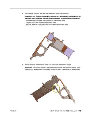 Page 117
iBook G4 (12-inch Mid 2005) Take Apart - 116
 Heatsink 8. Turn over the heatsink and note the placement of the thermal pads.
Important:  Any time the heatsink is removed or a replacement heatsink is to be 
installed, make sure new thermal pads are applied in the following orien\
tation:
• Small rectangular pad at the upper end of the thermal plate
• Largest pad in the middle of the thermal plate
• Square, medium-sized pad at the lower end of the thermal plate
9. Before installing the heatsink, make sure...