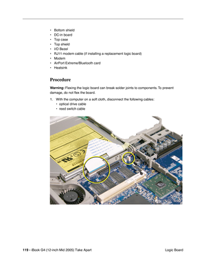 Page 120
119 - iBook G4 (12-inch Mid 2005) Take Apart
 Logic Board
• Bottom shield
• DC-in board
• Top case
• Top shield
• I/O Bezel
• RJ11 modem cable (if installing a replacement logic board)
• Modem
• AirPort Extreme/Bluetooth card
• Heatsink
Procedure
Warning:
 Flexing the logic board can break solder joints to components. To prevent 
damage, do not  ﬂex the board.
1. With the computer on a soft cloth, disconnect the following cables: • optical drive cable
• reed switch cable 