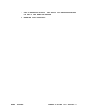 Page 13
 iBook G4 (12-inch Mid 2005) Take Apart - 
 
12
 
 Foot and Foot Socket 4. Install the matching foot by aligning it to the matching areas in the socket. With gentle 
even pressure, press the foot onto the socket.
5. Reassemble and test the computer. 