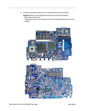 Page 124
123 - iBook G4 (12-inch Mid 2005) Take Apart
 Logic Board
6. Install the replacement logic board, and reassemble and test the computer.
Important:  Make sure the replacement logic board includes the following:
• Kapton tape where shown
• Three sponge pads in the area where the AirPort Extreme/Bluetooth card i\
s to be  installed 