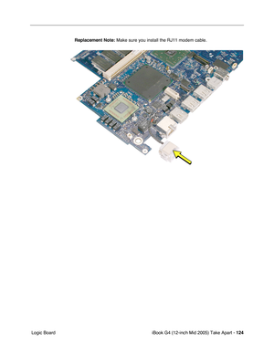 Page 125
iBook G4 (12-inch Mid 2005) Take Apart - 124
 Logic Board Replacement Note:
 Make sure you install the RJ11 modem cable. 