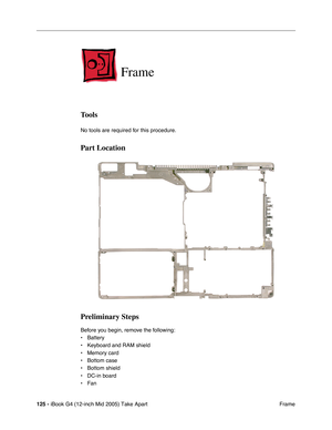 Page 126
125 - iBook G4 (12-inch Mid 2005) Take Apart
 Frame
Frame
Tools
No tools are required for this procedure.
Part Location
Preliminary Steps
Before you begin, remove the following:
• Battery 
• Keyboard and RAM shield
• Memory card
• Bottom case
• Bottom shield
• DC-in board
• Fan 