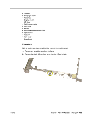 Page 127
iBook G4 (12-inch Mid 2005) Take Apart - 126
 Frame • Top case
• Sleep light board
• Top shield
• Display module
• I/O Bezel
• RJ11 modem cable
• Hard drive
• Modem
• AirPort Extreme/Bluetooth card
• Optical drive
• Heatsink
• Vent cover
• Logic board
Procedure
With all preliminary steps completed, the frame is the remaining part.
1. Remove any remaining tape from the frame.
2. Remove the single 3.5-mm long screw from the I/O port shield. 